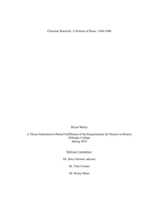 Christian Warwick: A Portrait of Peace, 1694-1900
Bryan Morey
A Thesis Submitted in Partial Fulfillment of the Requirements for Honors in History
Hillsdale College
Spring 2016
Defense Committee:
Dr. Dave Stewart, advisor
Dr. Tom Conner
Dr. Korey Maas
 