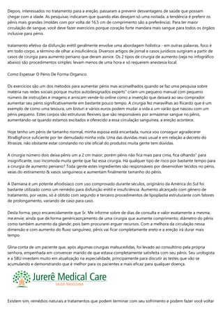 Depois, interessados no tratamento para a ereção, passaram a prevenir desvantagens de saúde que possam
chegar com a idade. As pesquisas indicaram que quando elas desejam só uma noitada, a tendência é preferir os
pênis mais grandes (moldes com por volta de 16,5 cm de comprimento são a preferência). Para ter maior
circulação de sangue, você deve fazer exercícios porque coração forte mandara mais sangue para todos os órgãos
inclusive para pénis.
tratamento efetivo da disfunção erétil geralmente envolve uma abordagem holística - em outras palavras, foco é
em todo corpo, a término de olhar a insuficiência. Diversos artigos de jornal e casos jurídicos surgiram a partir de
casos de cirurgia para aumento peniano que deram asnice. Os 2 tipos de cirurgia de aumento (veja no infográfico
abaixo) são procedimentos simples: levam menos de uma hora e só requerem anestesia local.
Como Espessar O Pénis De Forma Organico
Os exercícios são um dos métodos para aumentar pénis mas aconselhados quando se faz uma pesquisa sobre
matéria nas redes sociais porque muitos autodesignados experts” criam um pequeno manual com pequeno
número de instruções e imagens e arriscam vende-lo online como a invenção que deixará ao seu comprador
aumentar seu pénis significativamente em bastante pouco tempo. A cirurgia fez maravilhas ao Ricardo que é um
exemplo de como uma tesoura, um bisturi e vários euros podem mudar a vida a um varão que nasceu com um
pénis pequeno. Estes corpos são estruturas flexíveis que são responsáveis por armazenar sangue no pênis,
aumentando-se quando estamos excitados e oferecido a essa circulação sanguínea, a ereção acontece.
Hoje tenho um pênis de tamanho normal, minha esposa está encantada, nunca vou conseguir agradecerer
XtraBigForce suficiente por ter demudado minha vida. Uma das duvidas mais usual e em relação a decreto do
Xtrasize, não obstante estar constando no site oficial do produtos muita gente tem dúvidas.
A cirurgia número dois deixa pênis um a 2 cm maior, porém pênis não fica mais para cima, fica olhando” para
insignificante, isso incomoda muita gente que faz essa cirurgia. Há qualquer tipo de risco por bastante tempo para
a cirurgia de aumento peniano? Toda gente estes ingredientes são responsáveis ​​por desenvolver tecidos no pénis,
veias do estiramento & vasos sanguíneos e aumentam finalmente tamanho do pênis.
A Damiana é um potente afrodisíaco com uso comprovado durante séculos, originário da América do Sul foi
bastante utilizado como um remédio para disfunção erétil e insuficiência. Aumento alcançado com gênero de
tratamento, por vezes, só é obtido com segundo e terceiro procedimentos de lipoplastia estruturante com fatores
de prolongamento, variando de caso para caso.
Desta forma; peço encarecidamente que Sr. Me informe sobre de dias de consulta e valor exatamente a mesma;
me.envie; ainda que de.forma genéricaorçamento de uma cirurgia que aumente comprimento; diâmetro do pênis
como também aumento da glande; pois bem procurarei erguer recursos. Com a melhora da circulação nessa
dimensão e com aumento do fluxo sanguíneo, pênis vai ficar completamente ereto e a ereção irá durar mais
tempo.
Glina conta de um paciente que, após algumas cirurgias malsucedidas, foi levado ao consultório pela própria
senhora, empenhada em convencer marido de que estava completamente satisfeita com seu pênis. Seu urologista
e a SBU investem muito em atualização na especialidade, principamente para discutir as testes que vão se
acumulando e demonstrando que é melhor para os pacientes e mais eficaz para qualquer doença.
Existem sim, remédios naturais e tratamentos que podem terminar com seu sofrimento e podem fazer você voltar
 