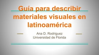 Guía para describir
materiales visuales en
latinoamérica
Ana D. Rodriguez
Universidad de Florida
 