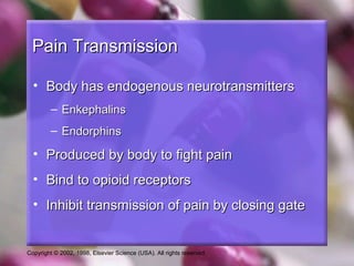 Copyright © 2002, 1998, Elsevier Science (USA). All rights reserved.
Pain TransmissionPain Transmission
• Body has endogenous neurotransmittersBody has endogenous neurotransmitters
– EnkephalinsEnkephalins
– EndorphinsEndorphins
• Produced by body to fight painProduced by body to fight pain
• Bind to opioid receptorsBind to opioid receptors
• Inhibit transmission of pain by closing gateInhibit transmission of pain by closing gate
 