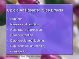 Copyright © 2002, 1998, Elsevier Science (USA). All rights reserved.
Opioid Analgesics: Side EffectsOpioid Analgesics: Side Effects
• EuphoriaEuphoria
• Nausea and vomitingNausea and vomiting
• Respiratory depressionRespiratory depression
• Urinary retentionUrinary retention
• Diaphoresis and flushingDiaphoresis and flushing
• Pupil constriction (miosis)Pupil constriction (miosis)
• ConstipationConstipation
 