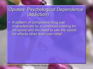 Copyright © 2002, 1998, Elsevier Science (USA). All rights reserved.
Opiates: Psychological DependenceOpiates: Psychological Dependence
(addiction)(addiction)
• A pattern of compulsive drug useA pattern of compulsive drug use
characterized by a continued craving forcharacterized by a continued craving for
an opioid and the need to use the opioidan opioid and the need to use the opioid
for effects other than pain relieffor effects other than pain relief
 