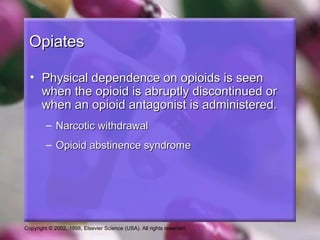Copyright © 2002, 1998, Elsevier Science (USA). All rights reserved.
OpiatesOpiates
• Physical dependence on opioids is seenPhysical dependence on opioids is seen
when the opioid is abruptly discontinued orwhen the opioid is abruptly discontinued or
when an opioid antagonist is administered.when an opioid antagonist is administered.
– Narcotic withdrawalNarcotic withdrawal
– Opioid abstinence syndromeOpioid abstinence syndrome
 