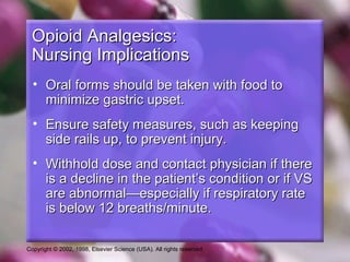Copyright © 2002, 1998, Elsevier Science (USA). All rights reserved.
Opioid Analgesics:Opioid Analgesics:
Nursing ImplicationsNursing Implications
• Oral forms should be taken with food toOral forms should be taken with food to
minimize gastric upset.minimize gastric upset.
• Ensure safety measures, such as keepingEnsure safety measures, such as keeping
side rails up, to prevent injury.side rails up, to prevent injury.
• Withhold dose and contact physician if thereWithhold dose and contact physician if there
is a decline in the patient’s condition or if VSis a decline in the patient’s condition or if VS
are abnormal—especially if respiratory rateare abnormal—especially if respiratory rate
is below 12 breaths/minute.is below 12 breaths/minute.
 