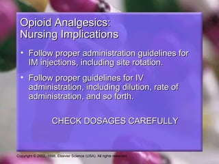 Copyright © 2002, 1998, Elsevier Science (USA). All rights reserved.
Opioid Analgesics:Opioid Analgesics:
Nursing ImplicationsNursing Implications
• Follow proper administration guidelines forFollow proper administration guidelines for
IM injections, including site rotation.IM injections, including site rotation.
• Follow proper guidelines for IVFollow proper guidelines for IV
administration, including dilution, rate ofadministration, including dilution, rate of
administration, and so forth.administration, and so forth.
CHECK DOSAGES CAREFULLYCHECK DOSAGES CAREFULLY
 