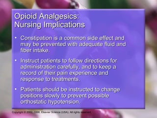 Copyright © 2002, 1998, Elsevier Science (USA). All rights reserved.
Opioid Analgesics:Opioid Analgesics:
Nursing ImplicationsNursing Implications
• Constipation is a common side effect andConstipation is a common side effect and
may be prevented with adequate fluid andmay be prevented with adequate fluid and
fiber intake.fiber intake.
• Instruct patients to follow directions forInstruct patients to follow directions for
administration carefully, and to keep aadministration carefully, and to keep a
record of their pain experience andrecord of their pain experience and
response to treatments.response to treatments.
• Patients should be instructed to changePatients should be instructed to change
positions slowly to prevent possiblepositions slowly to prevent possible
orthostatic hypotension.orthostatic hypotension.
 