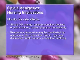 Copyright © 2002, 1998, Elsevier Science (USA). All rights reserved.
Opioid Analgesics:Opioid Analgesics:
Nursing ImplicationsNursing Implications
Monitor for side effects:Monitor for side effects:
• Should VS change, patient’s condition decline,Should VS change, patient’s condition decline,
or pain continue, contact physician immediately.or pain continue, contact physician immediately.
• Respiratory depression may be manifested byRespiratory depression may be manifested by
respiratory rate of less than 12/min, dyspnea,respiratory rate of less than 12/min, dyspnea,
diminished breath sounds, or shallow breathing.diminished breath sounds, or shallow breathing.
 