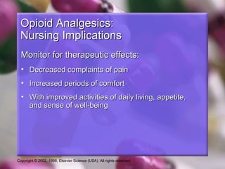 Copyright © 2002, 1998, Elsevier Science (USA). All rights reserved.
Opioid Analgesics:Opioid Analgesics:
Nursing ImplicationsNursing Implications
Monitor for therapeutic effects:Monitor for therapeutic effects:
• Decreased complaints of painDecreased complaints of pain
• Increased periods of comfortIncreased periods of comfort
• With improved activities of daily living, appetite,With improved activities of daily living, appetite,
and sense of well-beingand sense of well-being
 