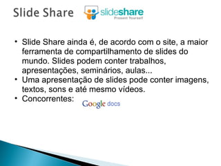 Slide Share ainda é, de acordo com o site, a maior ferramenta de compartilhamento de slides do mundo. Slides podem conter trabalhos, apresentações, seminários, aulas... Uma apresentação de slides pode conter imagens, textos, sons e até mesmo vídeos. Concorrentes:  