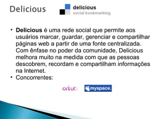 Delicious  é uma rede social que permite aos usuários marcar, guardar, gerenciar e compartilhar páginas web a partir de uma fonte centralizada. Com ênfase no poder da comunidade, Delicious melhora muito na medida com que as pessoas descobrem, recordam e compartilham informações na Internet.  Concorrentes:  