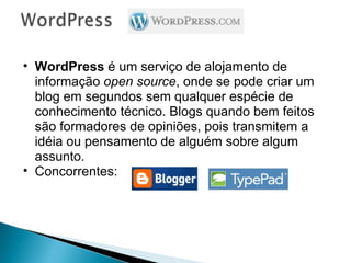 WordPress  é um serviço de alojamento de informação  open source , onde se pode criar um blog em segundos sem qualquer espécie de conhecimento técnico. Blogs quando bem feitos são formadores de opiniões, pois transmitem a idéia ou pensamento de alguém sobre algum assunto. Concorrentes:  