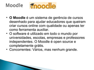 O Moodle  é um sistema de gerência de cursos desenhado para ajudar educadores que queiram criar cursos online com qualidade ou apenas ter como ferramenta auxiliar.  O software é utilizado em todo o mundo por universidades, escolas, empresas e professores independentes. O Moodle é open source e completamente grátis. Concorrentes: Vários, mas nenhum grande. 