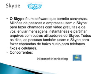 O Skype  é um software que permite conversas. Milhões de pessoas e empresas usam o Skype para fazer chamadas com vídeo gratuitas e de voz, enviar mensagens instantâneas e partilhar arquivos com outros utilizadores do Skype. Todos os dias, as pessoas também usam o Skype para fazer chamadas de baixo custo para telefones fixos e celulares.  Concorrentes:  