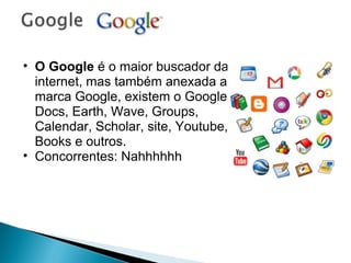 O Google  é o maior buscador da internet, mas também anexada a marca Google, existem o Google Docs, Earth, Wave, Groups, Calendar, Scholar, site, Youtube, Books e outros. Concorrentes: Nahhhhhh 