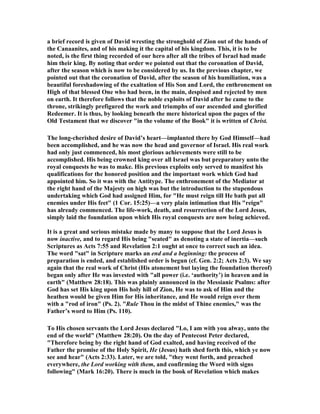 the full maturity of his powers, enriched by the singularly varied experiences of his 
changeful life, tempered by the swift alternations of heat and cold, polished by 
friction, consolidated by heavy blows, he has been welded into a fitting instrument 
for God’s purposes. Thus does He ever prepare for larger service. Thus does He 
ever reward patient trust. Through trials to a throne is the law for all noble lives in 
regard to their earthly progress, as well as in regard to the relation between earth 
and heaven. But David is not only a pattern instance of how God trains His servants, 
but he is a prophetic person; and in his progress to his kingdom we have dimly, but 
really, shadowed the path by which his Son and Lord attains to His,—a path thickly 
strewn with thorns, and plunging into ‘valleys of the shadow of death’ compared 
with which David’s darkest hour was sunny. The psalms of the persecuted exile 
have sounding through them a deeper sorrow; for they ‘testified beforehand the 
sufferings of Christ.’ ‘ 