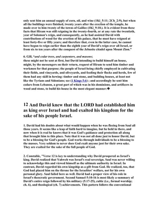 a brief record is given of David wresting the stronghold of Zion out of the hands of 
the Canaanites, and of his making it the capital of his kingdom. This, it is to be 
noted, is the first thing recorded of our hero after all the tribes of Israel had made 
him their king. By noting that order we pointed out that the coronation of David, 
after the season which is now to be considered by us. In the previous chapter, we 
pointed out that the coronation of David, after the season of his humiliation, was a 
beautiful foreshadowing of the exaltation of His Son and Lord, the enthronement on 
High of that blessed One who had been, in the main, despised and rejected by men 
on earth. It therefore follows that the noble exploits of David after he came to the 
throne, strikingly prefigured the work and triumphs of our ascended and glorified 
Redeemer. It is thus, by looking beneath the mere historical upon the pages of the 
Old Testament that we discover "in the volume of the Book" it is written of Christ. 
The long-cherished desire of David’s heart—implanted there by God Himself—had 
been accomplished, and he was now the head and governor of Israel. His real work 
had only just commenced, his most glorious achievements were still to be 
accomplished. His being crowned king over all Israel was but preparatory unto the 
royal conquests he was to make. His previous exploits only served to manifest his 
qualifications for the honored position and the important work which God had 
appointed him. So it was with the Antitype. The enthronement of the Mediator at 
the right hand of the Majesty on high was but the introduction to the stupendous 
undertaking which God had assigned Him, for "He must reign till He bath put all 
enemies under His feet" (1 Cor. 15:25)—a very plain intimation that His "reign" 
has already commenced. The life-work, death, and resurrection of the Lord Jesus, 
simply laid the foundation upon which His royal conquests are now being achieved. 
It is a great and serious mistake made by many to suppose that the Lord Jesus is 
now inactive, and to regard His being "seated" as denoting a state of inertia—such 
Scriptures as Acts 7:55 and Revelation 2:1 ought at once to correct such an idea. 
The word "sat" in Scripture marks an end and a beginning: the process of 
preparation is ended, and established order is begun (cf. Gen. 2:2; Acts 2:3). We say 
again that the real work of Christ (His atonement but laying the foundation thereof) 
began only after He was invested with "all power (i.e. ‘authority’) in heaven and in 
earth" (Matthew 28:18). This was plainly announced in the Messianic Psalms: after 
God has set His king upon His holy hill of Zion, He was to ask of Him and the 
heathen would be given Him for His inheritance, and He would reign over them 
with a "rod of iron" (Ps. 2). "Rule Thou in the midst of Thine enemies," was the 
Father’s word to Him (Ps. 110). 
To His chosen servants the Lord Jesus declared "Lo, I am with you alway, unto the 
end of the world" (Matthew 28:20). On the day of Pentecost Peter declared, 
"Therefore being by the right hand of God exalted, and having received of the 
Father the promise of the Holy Spirit, He (Jesus) hath shed forth this, which ye now 
see and hear" (Acts 2:33). Later, we are told, "they went forth, and preached 
everywhere, the Lord working with them, and confirming the Word with signs 
following" (Mark 16:20). There is much in the book of Revelation which makes 
 