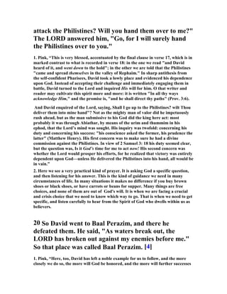 2 Samuel 5:8 , which he speaks to his soldiers, do not need the supplement given in 
the Authorized Version. The king’s quick eye had seen a practical path for scaling 
the cliffs up some watercourse, where there might be projections or vegetation to 
pull oneself up by, or shelter which would hide the assailants from the defenders; 
and he bids any one who would smite the Jebusites take that road up, and, when he 
is up, ‘smite.’ He heartens his men for the assault by his description of the enemy. 
They had talked about ‘blind and lame’; that is what they really are, or as unable to 
stand against the Israelites’ fierce and sudden burst as if they were: and 
furthermore, they are’ hated of David’s soul.’ It is a flash of the rage of battle which 
shows us David in a new light. He was a born captain as well as king; and here he 
exhibits the general’s power to see, as by instinct, the weak point and to hurl his 
men on it. His swift decision and fiery eloquence stir his men’s blood like the sound 
of a trumpet. 
The proverb that rose from the capture is best read as in the Revised Version: 
‘There are the blind and the lame; he cannot come into the house.’ 
The point of it seems to be that, notwithstanding the bragging Jebusites, he did 
‘come into the house’; and so its use would be to ridicule boasting confidence that 
was falsified by events, as the Jebusites’ had been. It was worth while to record the 
boast and its end; for they teach the always seasonable lesson of the folly of over-confidence 
in apparently impregnable defences. It is a lesson of worldly prudence, 
but still more of religion. There is always some ‘watercourse’ overlooked by us, up 
which the enemy may make his way. Overestimate of our own strength and its 
companion folly, flippant underestimate of the enemy’s power, are, in all worldly 
affairs, the sure precursors of disaster; and in the Christian life the only safe temper 
is that of the man who ‘feareth always,’ as knowing his own weakness and the 
strength of his foe, and thereby is driven to that trust which casts out fear.” 
8. On that day, David said, "Anyone who conquers the 
Jebusites will have to use the water shaft to reach those 
'lame and blind' who are David's enemies. " That is 
why they say, "The 'blind and lame' will not enter the 
palace." 
1. Pink, “The literal or material "Zion" was a steep hill which lay just outside 
Jerusalem, to the south west, on which had been built a fortress to protect the city. 
It had two heads or peaks: Moriah, on which the temple was afterwards erected, 
and the other on which was built the future residence of the kings of Israel. So steep 
and inaccessible was Zion that, like a smaller Gibraltar, it had remained in the 
hands of Israel’s foes. But undeterred by the natural difficulties and unmoved by 
 