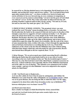 the contemptuous confidence of the Jebusites, David succeeded in wresting it from 
the enemy, and became the founder of that Jerusalem which existed from that time 
onwards." 
2. Barnes, “The only access to the citadel was where the water had worn a channel 
(some understand a subterranean channel), and where there was, in consequence, 
some vegetation in the rock. Joab (see the marginal reference) took the hint, and 
with all the activity that had distinguished his brother Anabel 2Sa_2:18, climbed up 
first. The blind and the lame are either literally such, placed there in derision by the 
Jebusites who thought the stronghold impregnable, or they are the Jebusite 
garrison, so called in derision by David. 
Wherefore they said ... - i. e. it became a proverb (as in 1Sa_19:24). The proverb 
seems merely to have arisen from the blind and the lame being the hated of David’s 
soul, and hence, to have been used proverbially of any that were hated, or 
unwelcome, or disagreeable.” 
3. Rober Roe, "In I Chronicles 11, he issues a challenge, whoever is first up the 
water shaft and attacks the Jebusites shall be commander and captain of all Israel, 
and Joab does just that. Joab may be an unprincipled character but he is smart, and 
he is a good leader. He takes the gang up through the water shaft, breaks out into 
the city and takes the whole citadel. He may have had in mind how the city of 
Babylon was taken. Babylon also was impregnable. It was designed to be self-sustaining 
with fields for growing food within its thick walls. With the Euphrates 
river running through the middle of it, all nature of crops, fruits, nuts, cereals, could 
be grown. It was fourteen miles on each side and had walls thick enough to race four 
horse chariots along the top rushing troops from place to place. Well, Darius, the 
Mede was pretty smart. When he wanted to take the city, which was down on the 
plain, up behind the hill he built a viaduct. Then one night, when he wanted to take 
the city, he collapsed the walls into the river thus making a dam and forcing the 
water down this viaduct and around the city. His troops, then, just followed the 
receding water down the river bed, walked under the city walls and slaughtered the 
inhabitants. This is very much akin to what Joab did. This could be where David got 
his idea of slipping up the shaft." 
9. David then took up residence in the fortress and 
called it the City of David. He built up the area around 
it, from the supporting terraces inward. 
1. Once you start quoting Pink it is hard to know where to stop. He has more than 
what I am quoting, but this long quote gives his thought quite clearly. " 