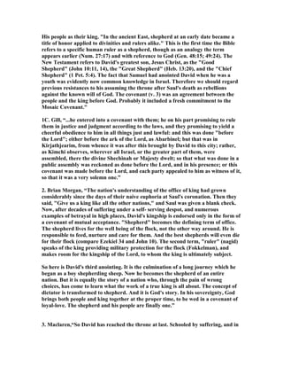 king in Saul's place (2 Samuel 3:9-10, 18). The Israelites are not surprised to learn 
that David is Israel's next king; although they are a little slow to act on this 
revelation. When the elders of Israel come to David, it is in obedience to the revealed 
will of God. This is far better than their previous rebellion against God by 
demanding a king in 1 Samuel 8." 
4444.... ““““The house of Saul is now defunct and David is finally King of a united Israel. We 
are ready for the next stage of this history. What is more, David has behaved 
righteously throughout the period of civil war. If God has used sin sinlessly to put 
David on the throne - the murder of Abner and the assassination of Ish-Bosheth - he 
has protected David from any involvement in the sins of those around him and 
David is able to demonstrate his innocence in a way that seems to have convinced 
the generality of Israel that David had nothing to do with Saul's death or the death 
of his commander, Abner, or his remaining son, Ish-Bosheth. David's magnanimity 
to Saul's household will be further demonstrated later in his kindness to Jonathan's 
son, Mephibosheth, but it has been displayed impressively in these early chapters of 
2 Samuel. In other words he is being displayed as a man who loves justice and will 
act to enforce it, who trusts the Lord and will not seek by sinful means to advance 
the interests of his house or the nation. In this, of course, he is an image of Jesus 
Christ, who would proceed in his ministry by the way of righteousness and never 
make use of sinful means to advance his work.” unknown author 
3. When all the elders of Israel had come to King David 
at Hebron, the king made a compact with them at 
Hebron before the LORD , and they anointed David 
king over Israel. 
1. David Chadwell summarizes this chapter, "The context of this situation should be 
seen as David's determination to continue to unite Israel as a single kingdom. In 2 
Samuel 5 we learn numerous things. (1) David was made King over all Israel. He 
was requested to lead the Hebrews as a shepherd, not as a dictator. (2) David made 
Jerusalem the new capitol of the nation. Jerusalem was not under Israel's control or 
Judah's control--it previously belonged to the Jebusites. Thus it is a "neutral" city 
that favored neither side as far as past history was concerned. (3) David made 
Jerusalem his royal city by having his palace built there. He settled in his new home, 
married additional wives and added concubines, had eleven sons who were born in 
Jerusalem (the author named them and acknowledged that daughters were also 
born to David at that time), (4) and the Philistines were decisively defeated." 
1B. Constable, "In 1004 B.C. David became king of all Israel and Judah. This was 
his third anointing (cf. 1 Sam. 16:13; 2 Sam. 2:4). The people acknowledged David's 
previous military leadership of all Israel as well as God's choice of him to shepherd 
 