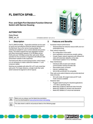 FL SWITCH SFNB…

Five- and Eight-Port Standard Function Ethernet
Switch with Narrow Housing


AUTOMATION
Data Sheet
2642_en_H                                      © PHOENIX CONTACT 2011-07-10


1       Description                                               2       Features and Benefits
The FL SWITCH SFNB… Factoryline switches can be used              –   Increased network performance
for quick and cost-effective Ethernet network expansion to            – Switched Ethernet networks reduce traffic and non-
the field level. Due to the narrow housing design, the                    predictable timing
switches are suitable for use in control cabinets and junction    –   Easy network expansion
boxes. The switch supports the auto negotiation function
                                                                      – No configuration of the switch
and offers transmission speeds of 10/100 Mbps across
RJ45 ports and 100 Mbps across fiber optic ports. Mixed               – Auto-negotiation and autocross simplify cabling
operation for the connection of segments with different data          – Couple copper network segments with different bit
transmission speeds is also supported.                                    rates with automatic detection of the data
                                                                          transmission speed of 10 or 100 Mbps.
The RJ45 ports offer an autocrossing function, which means
it is not necessary to make a distinction between 1:1 and         –   Easy maintenance
crossover cables.                                                     – Individual LEDs at each port indicate
                                                                          communication activity and data rate
Switches are available with either SC or ST multi-mode fiber
optic ports. For longer distance, a single-mode fiber optic           – Removable power connector
switch extends the segment to 20 km typical.                          – Internal, resettable fuse
                                                                      – NS 35 DIN rail (EN 60715) compatible
                                                                  –   Fiber optic ports extend distance and provide electrical
                                                                      noise immunity
                                                                      – SC multi-mode, SC single-mode and ST multi-
                                                                          mode versions available
                                                                  –   Industrial rated
                                                                      – Rugged metal housing for industrial applications
                                                                      – -10 to 60°C operating range
                                                                      – Meets IEC 61000-6-2 electrical noise immunity
                                                                      – Meets IEC 60068-2-6 vibration test standards
                                                                      – Meets IEC 60068-2-27 shock test standards




         Make sure you always use the latest documentation.
         It can be downloaded at www.phoenixcontact.net/catalog.

         This data sheet is valid for all products listed on the following page:
 