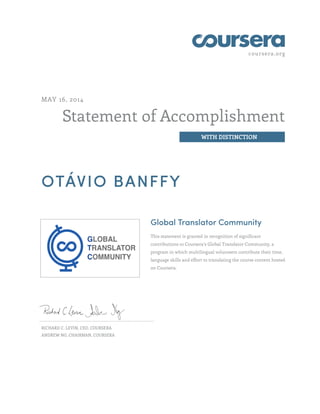 coursera.org
Statement of Accomplishment
WITH DISTINCTION
MAY 16, 2014
OTÁVIO BANFFY
Global Translator Community
This statement is granted in recognition of significant
contributions to Coursera's Global Translator Community, a
program in which multilingual volunteers contribute their time,
language skills and effort to translating the course content hosted
on Coursera.
RICHARD C. LEVIN, CEO, COURSERA
ANDREW NG, CHAIRMAN, COURSERA
 