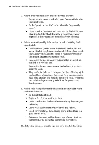 18 DEVELOPING TRAINING MATERIAL GUIDE
3.	 Adults are decision-makers and self-directed learners.
•	 Do not seek to make people obey you. Adults will do what
they need to do.
•	 Be the “guide on the side” rather than the “sage on the
stage”.
•	 Listen to what they want and need and be flexible in your
planning. Seek feedback from the group. Change your
approach if your agenda or methods are not working.
4.	 Adults are motivated by information or tasks that they find
meaningful.
•	 Conduct some type of needs assessment so that you are
aware of what people want (and need) to learn, how much
they already know, and the kinds of “generative themes”
that might affect their attention span.
•	 Generative themes are concerns/issues that are most im-
portant in a person’s life.
•	 Generative themes may enhance or challenge a person’s
ability to learn.
•	 They could include such things as the fear of losing a job,
the health of a loved one, the desire for a promotion, the
need for a change, the pending birth of a child, problems
in a relationship, or new possibilities for growth and
development.
5.	 Adults have many responsibilities and can be impatient when
their time is wasted.
•	 Be thoughtful and kind.
•	 Begin and end your session on time.
•	 Understand who is in the audience and why they are par-
ticipating.
•	 Learn what questions they have about the subject.
•	 Don’t cover material they already know unless there is a
good reason for it.
•	 Recognise that your subject is only one of many that par-
ticipants may be interested in learning more about.
The following are more specific tips and style in adult learning:
 