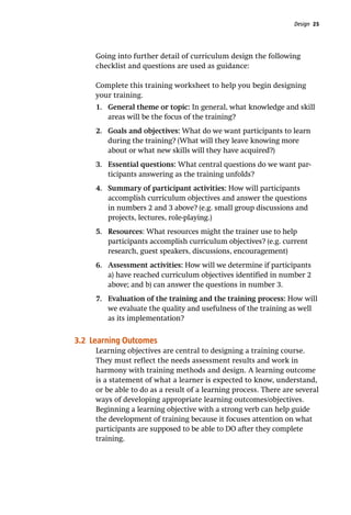 Design 25
Going into further detail of curriculum design the following
checklist and questions are used as guidance:
Complete this training worksheet to help you begin designing
your training.
1.	 General theme or topic: In general, what knowledge and skill
areas will be the focus of the training?
2.	 Goals and objectives: What do we want participants to learn
during the training? (What will they leave knowing more
about or what new skills will they have acquired?)
3.	 Essential questions: What central questions do we want par-
ticipants answering as the training unfolds?
4.	 Summary of participant activities: How will participants
accomplish curriculum objectives and answer the questions
in numbers 2 and 3 above? (e.g. small group discussions and
projects, lectures, role-playing.)
5.	 Resources: What resources might the trainer use to help
participants accomplish curriculum objectives? (e.g. current
research, guest speakers, discussions, encouragement)
6.	 Assessment activities: How will we determine if participants
a) have reached curriculum objectives identified in number 2
above; and b) can answer the questions in number 3.
7.	 Evaluation of the training and the training process: How will
we evaluate the quality and usefulness of the training as well
as its implementation?
3.2 Learning Outcomes
Learning objectives are central to designing a training course.
They must reflect the needs assessment results and work in
harmony with training methods and design. A learning outcome
is a statement of what a learner is expected to know, understand,
or be able to do as a result of a learning process. There are several
ways of developing appropriate learning outcomes/objectives.
Beginning a learning objective with a strong verb can help guide
the development of training because it focuses attention on what
participants are supposed to be able to DO after they complete
training.
 