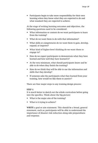 Design 27
•	 Participants begin to take more responsibility for their own
learning when they know what they are expected to do and
what standard they are expected to achieve.
At the stage of writing learning outcomes and objectives, the
following questions need to be considered:
•	 What information or content do we want participants to learn
from the training?
•	 What do we want them to do with that information?
•	 What skills or competencies do we want them to gain, develop,
expand, or improve?
•	 What kind of higher-level thinking do we want them to
engage in?
•	 How do we expect participants to demonstrate what they have
learned and how well they have learned it?
•	 At the very minimum, what should participants know and be
able to do when they finish the training?
•	 How do we think they will be able to use the information and
skills that they develop?
•	 If someone asks the participants what they learned from your
training, how would we like them to answer?
There are four major steps to any training design process:
STEP 1:
It is much better to sketch out the whole curriculum before going
into the specifics. Think about the big picture:
•	 What is the major aim of the training?
•	 What is it trying to achieve?
WRITE a goal or aim statement. This should be a broad, general
statement, such as; participants will be able to understand the
importance of disaster risk reduction along side preparedness
and response.
 