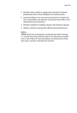 Design 29
2.	 Develop a better ability to engage with and relate to disaster
professionals from various disciplines in a field situation.
3.	 Increased ability to use tools and mechanisms to analyse haz-
ards, vulnerability and capacities and acquire basic skills in risk
identification and assessment.
4.	 Identify strategies for building a disaster risk reduction capacity.
5.	 Ability to advocate and promote DRR for government buy-in.
STEP 4:
THINK about how participants can demonstrate their learning,
i.e., exactly what they should be able to do. Brainstorm and gen-
erate a list of ideas for how participants can demonstrate what,
how much, and how well they have learned.
 