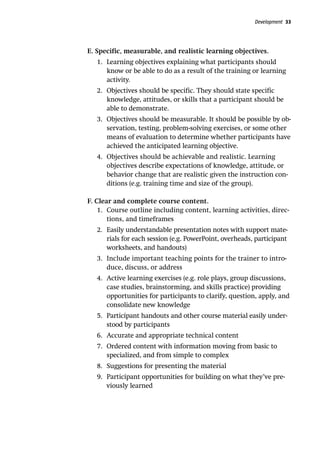 Development 33
E. Specific, measurable, and realistic learning objectives.
1.	 Learning objectives explaining what participants should
know or be able to do as a result of the training or learning
activity.
2.	 Objectives should be specific. They should state specific
knowledge, attitudes, or skills that a participant should be
able to demonstrate.
3.	 Objectives should be measurable. It should be possible by ob-
servation, testing, problem-solving exercises, or some other
means of evaluation to determine whether participants have
achieved the anticipated learning objective.
4.	 Objectives should be achievable and realistic. Learning
objectives describe expectations of knowledge, attitude, or
behavior change that are realistic given the instruction con-
ditions (e.g. training time and size of the group).
F. Clear and complete course content.
1.	 Course outline including content, learning activities, direc-
tions, and timeframes
2.	 Easily understandable presentation notes with support mate-
rials for each session (e.g. PowerPoint, overheads, participant
worksheets, and handouts)
3.	 Include important teaching points for the trainer to intro-
duce, discuss, or address
4.	 Active learning exercises (e.g. role plays, group discussions,
case studies, brainstorming, and skills practice) providing
opportunities for participants to clarify, question, apply, and
consolidate new knowledge
5.	 Participant handouts and other course material easily under-
stood by participants
6.	 Accurate and appropriate technical content
7.	 Ordered content with information moving from basic to
specialized, and from simple to complex
8.	 Suggestions for presenting the material
9.	 Participant opportunities for building on what they’ve pre-
viously learned
 