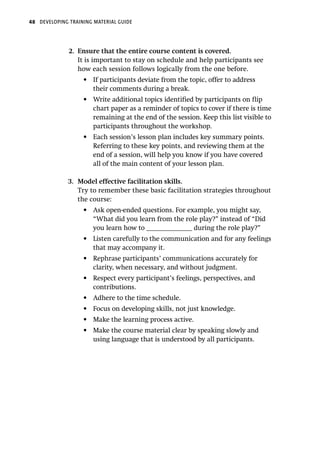 48 DEVELOPING TRAINING MATERIAL GUIDE
2.	 Ensure that the entire course content is covered.
It is important to stay on schedule and help participants see
how each session follows logically from the one before.
•	 If participants deviate from the topic, offer to address
their comments during a break.
•	 Write additional topics identified by participants on flip
chart paper as a reminder of topics to cover if there is time
remaining at the end of the session. Keep this list visible to
participants throughout the workshop.
•	 Each session’s lesson plan includes key summary points.
Referring to these key points, and reviewing them at the
end of a session, will help you know if you have covered
all of the main content of your lesson plan.
3.	 Model effective facilitation skills.
Try to remember these basic facilitation strategies throughout
the course:
•	 Ask open-ended questions. For example, you might say,
“What did you learn from the role play?” instead of “Did
you learn how to ______________ during the role play?”
•	 Listen carefully to the communication and for any feelings
that may accompany it.
•	 Rephrase participants’ communications accurately for
clarity, when necessary, and without judgment.
•	 Respect every participant’s feelings, perspectives, and
contributions.
•	 Adhere to the time schedule.
•	 Focus on developing skills, not just knowledge.
•	 Make the learning process active.
•	 Make the course material clear by speaking slowly and
using language that is understood by all participants.
 