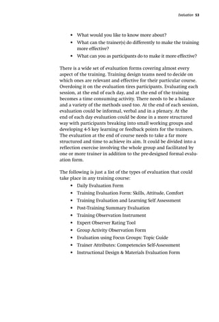 Evaluation 53
•	 What would you like to know more about?
•	 What can the trainer(s) do differently to make the training
more effective?
•	 What can you as participants do to make it more effective?
There is a wide set of evaluation forms covering almost every
aspect of the training. Training design teams need to decide on
which ones are relevant and effective for their particular course.
Overdoing it on the evaluation tires participants. Evaluating each
session, at the end of each day, and at the end of the training
becomes a time consuming activity. There needs to be a balance
and a variety of the methods used too. At the end of each session,
evaluation could be informal, verbal and in a plenary. At the
end of each day evaluation could be done in a more structured
way with participants breaking into small working groups and
developing 4-5 key learning or feedback points for the trainers.
The evaluation at the end of course needs to take a far more
structured and time to achieve its aim. It could be divided into a
reflection exercise involving the whole group and facilitated by
one or more trainer in addition to the pre-designed formal evalu-
ation form.
The following is just a list of the types of evaluation that could
take place in any training course:
•	 Daily Evaluation Form
•	 Training Evaluation Form: Skills, Attitude, Comfort
•	 Training Evaluation and Learning Self Assessment
•	 Post-Training Summary Evaluation
•	 Training Observation Instrument
•	 Expert Observer Rating Tool
•	 Group Activity Observation Form
•	 Evaluation using Focus Groups: Topic Guide
•	 Trainer Attributes: Competencies Self-Assessment
•	 Instructional Design & Materials Evaluation Form
 