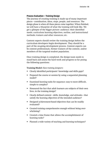 Evaluation 55
Process Evaluation – Training Design
The journey of creating training is made up of many important
pieces - coordination, ideas, steps, people, and resources. The
design phase is when all these pieces come together. When finished,
we will have a blueprint of what the training will look like. We
get a glimpse of the bigger picture: audience; their identified
needs; curriculum learning objectives, outline, and instructional
methods; trainers and other resources; etc.
Content experts should review the training design before the
curriculum developers begin development. They should be a
part of the on-going development process. Content experts can
be content professionals, former trainers of the content, and/or
members of the targeted student population.
Once training design is completed, the design team needs to
stand back and assess the hard work and progress so far posing
the following questions:
Training-Model: Have training designers:
•	 Clearly identified participants’ knowledge and skills gaps?
•	 Prepared the course or session by using a sequential planning
model?
•	 Examined learning tasks for sequence: easy to more difficult,
simple to complex?
•	 Honoured the fact that adult learners are subjects of their own
lives, in the training design?
•	 Clearly defined content - skills, knowledge, and attitudes - that
satisfy the learning objectives of the intended audience?
•	 Designed achievement-based objectives that can be readily
evaluated?
•	 Created training comprehensive enough without being over-
whelming?
•	 Created a time frame that allows the accomplishment of
learning tasks?
•	 Planned a wide variety of teaching and learning techniques?
 