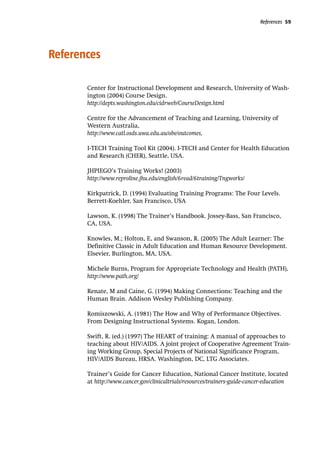 References 59
References
Center for Instructional Development and Research, University of Wash-
ington (2004) Course Design.
http://depts.washington.edu/cidrweb/CourseDesign.html
Centre for the Advancement of Teaching and Learning, University of
Western Australia,
http://www.catl.osds.uwa.edu.au/obe/outcomes,
I-TECH Training Tool Kit (2004). I-TECH and Center for Health Education
and Research (CHER), Seattle, USA.
JHPIEGO’s Training Works! (2003)
http://www.reproline.jhu.edu/english/6read/6training/Tngworks/
Kirkpatrick, D. (1994) Evaluating Training Programs: The Four Levels.
Berrett-Koehler, San Francisco, USA
Lawson, K. (1998) The Trainer’s Handbook. Jossey-Bass, San Francisco,
CA, USA.
Knowles, M.; Holton, E, and Swanson, R. (2005) The Adult Learner: The
Definitive Classic in Adult Education and Human Resource Development.
Elsevier, Burlington, MA, USA.
Michele Burns, Program for Appropriate Technology and Health (PATH),
http://www.path.org/
Renate, M and Caine, G. (1994) Making Connections: Teaching and the
Human Brain. Addison Wesley Publishing Company.
Romiszowski, A. (1981) The How and Why of Performance Objectives.
From Designing Instructional Systems. Kogan, London.
Swift, R. (ed.) (1997) The HEART of training: A manual of approaches to
teaching about HIV/AIDS. A joint project of Cooperative Agreement Train-
ing Working Group, Special Projects of National Significance Program,
HIV/AIDS Bureau, HRSA. Washington, DC, LTG Associates.
Trainer’s Guide for Cancer Education, National Cancer Institute, located
at http://www.cancer.gov/clinicaltrials/resources/trainers-guide-cancer-education
 