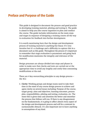 Preface and Purpose of the Guide
This guide is designed to document the process and good practice
in developing training material, piloting and testing it. The guide
is aimed to help you (the course organiser) to plan and conduct
the course. The guide includes information on the main steps
and stages in sequence of designing a training course all the way
to evaluation for feedback into further development.
It is worth mentioning here that the design and development
process of training material is anything but linear. It’s very
iterative but it’s a challenge and a difficulty to capture this in a
document such as this guide. Throughout the process it’s important
to remember that stage evaluation is paramount and going back
for modification maintains the integrity and relevance of the
material.
Design processes are always divided into steps and phases in
order to make sure that checks and tests are carried out at the
appropriate time to avoid any lengthy and costly time consuming
modifications at the end.
There are 4 key overarching principles to any design process –
the 4Cs:
1.	 Clarity: Working groups and design teams need to take their
time at the onset of any course design process to achieve and
agree clarity on several issues including: Purpose of the course,
target group, aims and objectives, learning outcomes, process
plan, responsibilities, piloting and testing, evaluation, etc. The
more this is given time and attention the better and smoother
the process that follows will run. If there is any disagreement
on the fundamentals, it is going to affect almost every aspect of
the design and development process and will be a constant in-
surmountable obstacle. It’s also important not to leave anything
to assumptions of any kind.
 