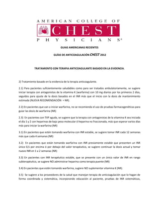 GUIAS AMERICANAS RECIENTES
GUÍAS DE ANTICOAGULACIÓN CHEST 2012
TRATAMIENTO CON TERAPIA ANTICOAGULANTE BASADO EN LA EVIDENCIA.
2) Tratamiento basado en la evidencia de la terapia anticoagulante.
2.1) Para pacientes suficientemente saludables como para ser tratados ambulatoriamente, se sugiere
iniciar terapia con antagonistas de la vitamina K (warfarina) con 10 mg diarios por los primeros 2 días,
seguidos para ajuste de la dosis basados en el INR más que el inicio con la dosis de mantenimiento
estimada (NUEVA RECOMENDACIÓN = NR).
2.2) En pacientes que van a iniciar warfarina, no se recomienda el uso de pruebas farmacogenéticas para
guiar las dosis de warfarina (NR)
2.3) En pacientes con TVP aguda, se sugiere que la terapia con antagonistas de la vitamina K sea iniciada
el día 1 y 2 con heparinas de bajo peso molecular ó heparina no fraccionada, más que esperar varios días
más para iniciar la warfarina (NR)
3.1) En pacientes que estén tomando warfarina con INR estable, se sugiere tomar INR cada 12 semanas
más que cada 4 semanas (NR)
3.2) En pacientes que están tomando warfarina con INR previamente estable que presenten un INR
único 0,5 por encima ó por debajo del valor terapéutico, se sugiere continuar la dosis actual y tomar
nuevo INR en 1 a 2 semanas (NR)
3.3) En pacientes con INR terapéutico estable, que se presente con un único valor de INR en rango
subterapéutico, se sugiere NO administrar heparina como terapia puente (NR)
3.4) En pacientes que estén tomando warfarina, sugiere NO suplementar vitamina K (NR).
3.5) Se sugiere a los proveedores de la salud que manejan terapia de anticoagulación que lo hagan de
forma coordinada y sistemática, incorporando educación al paciente, pruebas de INR sistemáticas,
 