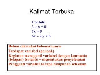 Kalimat Terbuka
Belum diketahui kebenarannya
Terdapat variabel (peubah)
Kegiatan mengganti variabel dengan konstanta
(tetapan) tertentu = menentukan penyelesaian
Pengganti variabel berupa himpunan selesaian
Contoh:
3 + x = 8
2x = 5
6x – 2 y < 5
 