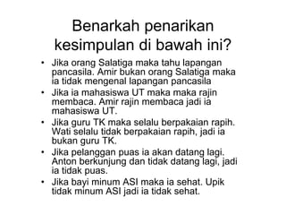 Benarkah penarikan
kesimpulan di bawah ini?
• Jika orang Salatiga maka tahu lapangan
pancasila. Amir bukan orang Salatiga maka
ia tidak mengenal lapangan pancasila
• Jika ia mahasiswa UT maka maka rajin
membaca. Amir rajin membaca jadi ia
mahasiswa UT.
• Jika guru TK maka selalu berpakaian rapih.
Wati selalu tidak berpakaian rapih, jadi ia
bukan guru TK.
• Jika pelanggan puas ia akan datang lagi.
Anton berkunjung dan tidak datang lagi, jadi
ia tidak puas.
• Jika bayi minum ASI maka ia sehat. Upik
tidak minum ASI jadi ia tidak sehat.
 