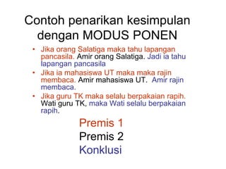 Contoh penarikan kesimpulan
dengan MODUS PONEN
• Jika orang Salatiga maka tahu lapangan
pancasila. Amir orang Salatiga. Jadi ia tahu
lapangan pancasila
• Jika ia mahasiswa UT maka maka rajin
membaca. Amir mahasiswa UT. Amir rajin
membaca.
• Jika guru TK maka selalu berpakaian rapih.
Wati guru TK, maka Wati selalu berpakaian
rapih.
Premis 1
Premis 2
Konklusi
 