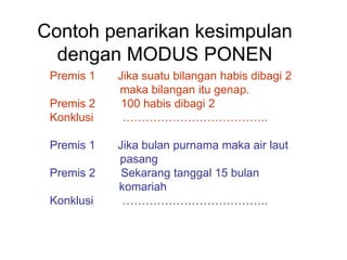 Contoh penarikan kesimpulan
dengan MODUS PONEN
Premis 1 Jika suatu bilangan habis dibagi 2
maka bilangan itu genap.
Premis 2 100 habis dibagi 2
Konklusi ………………………………..
Premis 1 Jika bulan purnama maka air laut
pasang
Premis 2 Sekarang tanggal 15 bulan
komariah
Konklusi ………………………………..
 