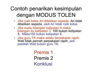 Contoh penarikan kesimpulan
dengan MODUS TOLEN
• Jika naik kelas Ari dibelikan sepeda. Ari tidak
dibelikan sepeda. Jadi Ari tidak naik kelas
• Jika suatu bilangan kelipatan 6 maka
bilangan itu kelipatan 3. 100 bukan kelipatan
3. Maka100 bukan kelipatan 6.
• Jika guru TK maka selalu berpakaian rapih.
Wati tidak pernah perpakaian rapih, jadi
pastilah Wati bukan guru TK.
Premis 1
Premis 2
Konklusi
 