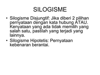 SILOGISME
• Silogisme Disjungtif: Jika diberi 2 pilihan
pernyataan dengan kata hubung ATAU.
Kenyataan yang ada tidak memilih yang
salah satu, pastilah yang terjadi yang
lainnya.
• Silogisme Hipotetis: Pernyataan
kebenaran berantai.
 