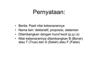 Pernyataan:
• Berita: Pasti nilai kebenarannya
• Nama lain: deklaratif, proposisi, statemen
• Dilambangkan dengan huruf kecil (p,q,r,s)
• Nilai kebenarannya dilambangkan B (Benar)
atau T (True) dan S (Salah) atau F (False)
 