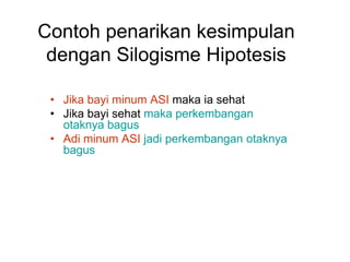 Contoh penarikan kesimpulan
dengan Silogisme Hipotesis
• Jika bayi minum ASI maka ia sehat
• Jika bayi sehat maka perkembangan
otaknya bagus
• Adi minum ASI jadi perkembangan otaknya
bagus
 