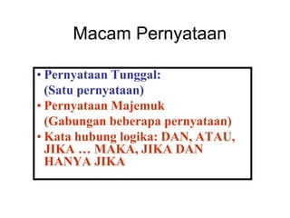 Macam Pernyataan
• Pernyataan Tunggal:
(Satu pernyataan)
• Pernyataan Majemuk
(Gabungan beberapa pernyataan)
• Kata hubung logika: DAN, ATAU,
JIKA … MAKA, JIKA DAN
HANYA JIKA
 