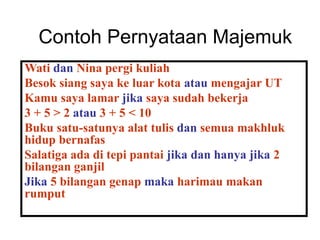 Contoh Pernyataan Majemuk
Wati dan Nina pergi kuliah
Besok siang saya ke luar kota atau mengajar UT
Kamu saya lamar jika saya sudah bekerja
3 + 5 > 2 atau 3 + 5 < 10
Buku satu-satunya alat tulis dan semua makhluk
hidup bernafas
Salatiga ada di tepi pantai jika dan hanya jika 2
bilangan ganjil
Jika 5 bilangan genap maka harimau makan
rumput
 