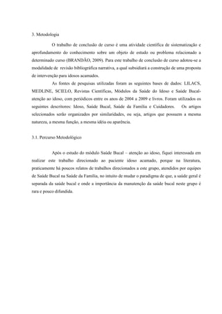 3. Metodologia
O trabalho de conclusão de curso é uma atividade científica de sistematização e
aprofundamento do conhecimento sobre um objeto de estudo ou problema relacionado a
determinado curso (BRANDÃO, 2009). Para este trabalho de conclusão de curso adotou-se a
modalidade de revisão bibliográfica narrativa, a qual subsidiará a construção de uma proposta
de intervenção para idosos acamados.
As fontes de pesquisas utilizadas foram as seguintes bases de dados: LILACS,
MEDLINE, SCIELO, Revistas Científicas, Módulos da Saúde do Idoso e Saúde Bucal-
atenção ao idoso, com periódicos entre os anos de 2004 a 2009 e livros. Foram utilizados os
seguintes descritores: Idoso, Saúde Bucal, Saúde da Família e Cuidadores. Os artigos
selecionados serão organizados por similaridades, ou seja, artigos que possuem a mesma
natureza, a mesma função, a mesma idéia ou aparência.
3.1. Percurso Metodológico
Após o estudo do módulo Saúde Bucal – atenção ao idoso, fiquei interessada em
realizar este trabalho direcionado ao paciente idoso acamado, porque na literatura,
praticamente há poucos relatos de trabalhos direcionados a este grupo, atendidos por equipes
de Saúde Bucal na Saúde da Família, no intuito de mudar o paradigma de que, a saúde geral é
separada da saúde bucal e onde a importância da manutenção da saúde bucal neste grupo é
rara e pouco difundida.
 