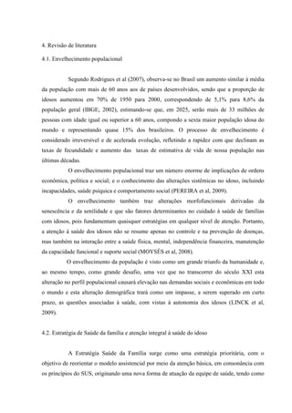 4. Revisão de literatura
4.1. Envelhecimento populacional
Segundo Rodrigues et al (2007), observa-se no Brasil um aumento similar à média
da população com mais de 60 anos aos de países desenvolvidos, sendo que a proporção de
idosos aumentou em 70% de 1950 para 2000, correspondendo de 5,1% para 8,6% da
população geral (IBGE, 2002), estimando-se que, em 2025, serão mais de 33 milhões de
pessoas com idade igual ou superior a 60 anos, compondo a sexta maior população idosa do
mundo e representando quase 15% dos brasileiros. O processo de envelhecimento é
considerado irreversível e de acelerada evolução, refletindo a rapidez com que declinam as
taxas de fecundidade e aumento das taxas de estimativa de vida de nossa população nas
últimas décadas.
O envelhecimento populacional traz um número enorme de implicações de ordens
econômica, política e social; e o conhecimento das alterações sistêmicas no idoso, incluindo
incapacidades, saúde psíquica e comportamento social (PEREIRA et al, 2009).
O envelhecimento também traz alterações morfofuncionais derivadas da
senescência e da senilidade e que são fatores determinantes no cuidado à saúde de famílias
com idosos, pois fundamentam quaisquer estratégias em qualquer nível de atenção. Portanto,
a atenção à saúde dos idosos não se resume apenas no controle e na prevenção de doenças,
mas também na interação entre a saúde física, mental, independência financeira, manutenção
da capacidade funcional e suporte social (MOYSÉS et al, 2008).
O envelhecimento da população é visto como um grande triunfo da humanidade e,
ao mesmo tempo, como grande desafio, uma vez que no transcorrer do século XXI esta
alteração no perfil populacional causará elevação nas demandas sociais e econômicas em todo
o mundo e esta alteração demográfica trará como um impasse, a serem superado em curto
prazo, as questões associadas à saúde, com vistas à autonomia dos idosos (LINCK et al,
2009).
4.2. Estratégia de Saúde da família e atenção integral à saúde do idoso
A Estratégia Saúde da Família surge como uma estratégia prioritária, com o
objetivo de reorientar o modelo assistencial por meio da atenção básica, em consonância com
os princípios do SUS, originando uma nova forma de atuação da equipe de saúde, tendo como
 