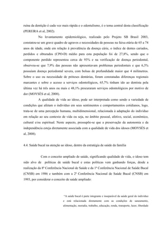 ruína da dentição é cada vez mais rápida e o edentulismo, é o tema central desta classificação
(PEREIRA et al, 2002).
No levantamento epidemiológico, realizado pelo Projeto SB Brasil 2003,
constatou-se um grave quadro de agravos e necessidades de pessoas na faixa etária de 65 a 74
anos de idade, onde em relação à prevalência da doença cárie, o índice de dentes cariados,
perdidos e obturados (CPO-D) médio para esta população foi de 27,8%, sendo que o
componente perdido representou cerca de 93% e na verificação de doença periodontal,
observou-se que 7,9% das pessoas não apresentavam problemas periodontais e que 6,3%
possuíam doença periodontal severa, com bolsas de profundidade maior que 4 milímetros.
Sobre o uso ou necessidade de próteses dentárias, foram constatadas diferenças regionais
marcantes e sobre o acesso a serviços odontológicos, 65,7% tinham ido ao dentista pela
última vez há três anos ou mais e 48,1% procuraram serviços odontológicos por motivo de
dor (MOYSÈS et al, 2008).
A qualidade de vida ao idoso, pode ser interpretada como sendo a variedade de
condições que afetam o indivíduo em seus sentimentos e comportamentos cotidianos, logo,
trata-se de uma percepção humana, multidimensional, relacionada à adaptação do indivíduo
em relação ao seu contexto de vida ou seja, no âmbito pessoal, afetivo, social, econômico,
cultural e/ou espiritual. Neste aspecto, pressupõe-se que a preservação da autonomia e da
independência esteja diretamente associada com a qualidade de vida dos idosos (MOYSÉS et
al, 2008).
4.4. Saúde bucal na atenção ao idoso, dentro da estratégia de saúde da família
Com o conceito ampliado de saúde, significando qualidade de vida, o idoso tem
sido alvo de políticas de saúde bucal e estas políticas vem ganhando forças, desde a
realização da 8ª Conferência Nacional de Saúde e da 1ª Conferência Nacional de Saúde Bucal
(CNSB) em 1986 e também com a 2ª Conferência Nacional de Saúde Bucal (CNSB) em
1993, por considerar o conceito de saúde ampliado:
“A saúde bucal é parte integrante e inseparável da saúde geral do indivíduo
e está relacionada diretamente com as condições de saneamento,
alimentação, moradia, trabalho, educação, renda, transporte, lazer, liberdade
 