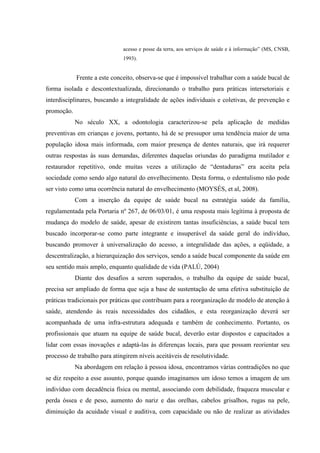 acesso e posse da terra, aos serviços de saúde e à informação” (MS, CNSB,
1993).
Frente a este conceito, observa-se que é impossível trabalhar com a saúde bucal de
forma isolada e descontextualizada, direcionando o trabalho para práticas intersetoriais e
interdisciplinares, buscando a integralidade de ações individuais e coletivas, de prevenção e
promoção.
No século XX, a odontologia caracterizou-se pela aplicação de medidas
preventivas em crianças e jovens, portanto, há de se pressupor uma tendência maior de uma
população idosa mais informada, com maior presença de dentes naturais, que irá requerer
outras respostas às suas demandas, diferentes daquelas oriundas do paradigma mutilador e
restaurador repetitivo, onde muitas vezes a utilização de “dentaduras” era aceita pela
sociedade como sendo algo natural do envelhecimento. Desta forma, o edentulismo não pode
ser visto como uma ocorrência natural do envelhecimento (MOYSÉS, et al, 2008).
Com a inserção da equipe de saúde bucal na estratégia saúde da família,
regulamentada pela Portaria nº 267, de 06/03/01, é uma resposta mais legítima à proposta de
mudança do modelo de saúde, apesar de existirem tantas insuficiências, a saúde bucal tem
buscado incorporar-se como parte integrante e insuperável da saúde geral do indivíduo,
buscando promover à universalização do acesso, a integralidade das ações, a eqüidade, a
descentralização, a hierarquização dos serviços, sendo a saúde bucal componente da saúde em
seu sentido mais amplo, enquanto qualidade de vida (PALÚ, 2004)
Diante dos desafios a serem superados, o trabalho da equipe de saúde bucal,
precisa ser ampliado de forma que seja a base de sustentação de uma efetiva substituição de
práticas tradicionais por práticas que contribuam para a reorganização de modelo de atenção à
saúde, atendendo às reais necessidades dos cidadãos, e esta reorganização deverá ser
acompanhada de uma infra-estrutura adequada e também de conhecimento. Portanto, os
profissionais que atuam na equipe de saúde bucal, deverão estar dispostos e capacitados a
lidar com essas inovações e adaptá-las às diferenças locais, para que possam reorientar seu
processo de trabalho para atingirem níveis aceitáveis de resolutividade.
Na abordagem em relação à pessoa idosa, encontramos várias contradições no que
se diz respeito a esse assunto, porque quando imaginamos um idoso temos a imagem de um
indivíduo com decadência física ou mental, associando com debilidade, fraqueza muscular e
perda óssea e de peso, aumento do nariz e das orelhas, cabelos grisalhos, rugas na pele,
diminuição da acuidade visual e auditiva, com capacidade ou não de realizar as atividades
 